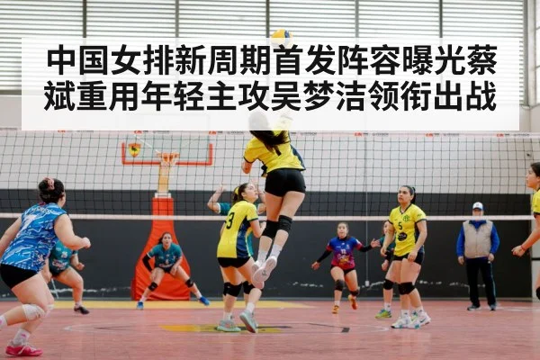 中国女排新周期首发阵容曝光蔡斌重用年轻主攻吴梦洁领衔出战