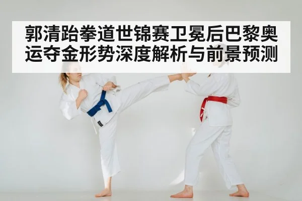 郭清跆拳道世锦赛卫冕后巴黎奥运夺金形势深度解析与前景预测