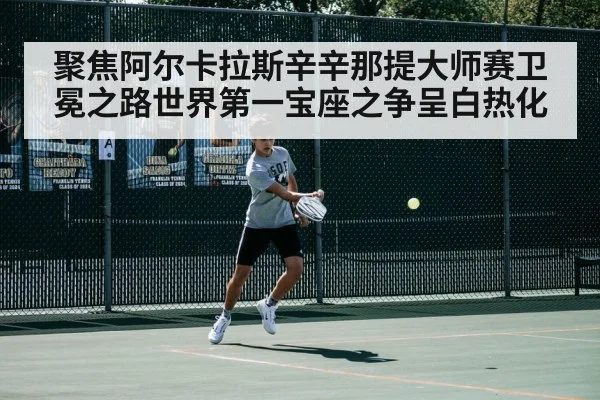 聚焦阿尔卡拉斯辛辛那提大师赛卫冕之路世界第一宝座之争呈白热化